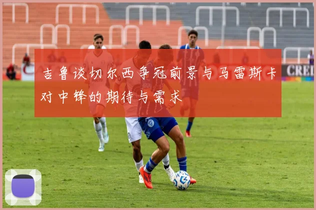 吉鲁谈切尔西争冠前景与马雷斯卡对中锋的期待与需求