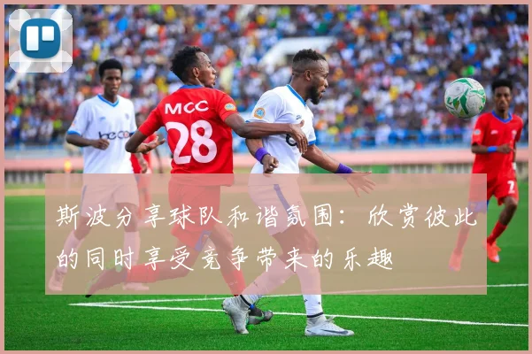 斯波分享球队和谐氛围：欣赏彼此的同时享受竞争带来的乐趣