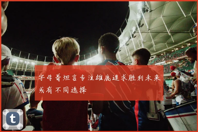 字母哥坦言专注雄鹿追求胜利未来或有不同选择