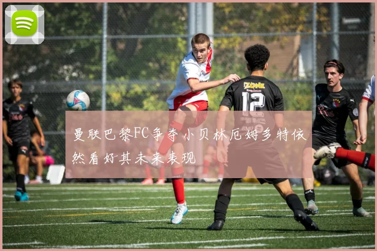曼联巴黎FC争夺小贝林厄姆多特依然看好其未来表现