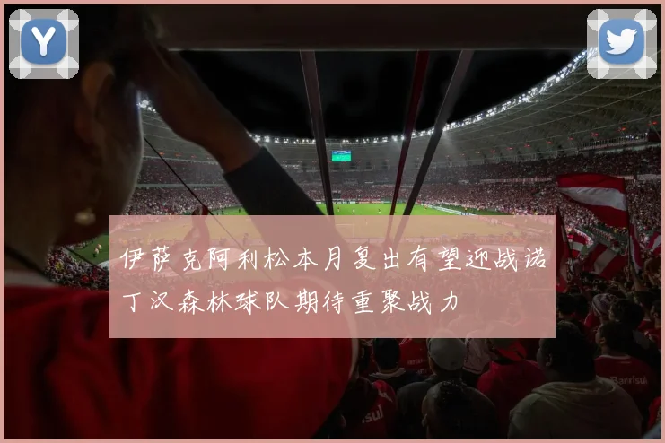 伊萨克阿利松本月复出有望迎战诺丁汉森林球队期待重聚战力