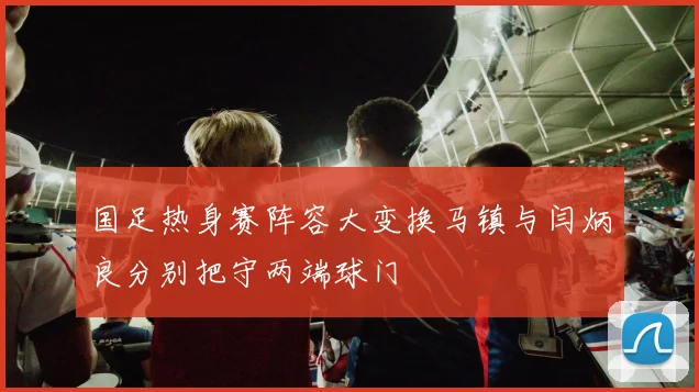 国足热身赛阵容大变换马镇与闫炳良分别把守两端球门