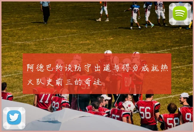 阿德巴约谈防守出道与得分成就热火队史前三的奇迹