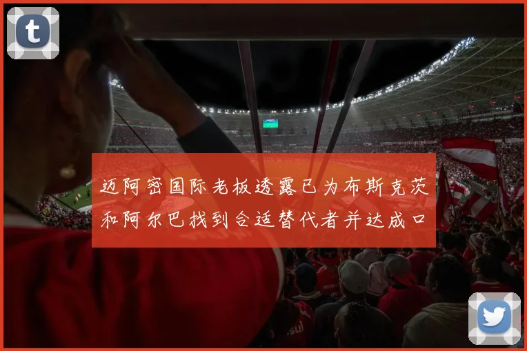 迈阿密国际老板透露已为布斯克茨和阿尔巴找到合适替代者并达成口头协议