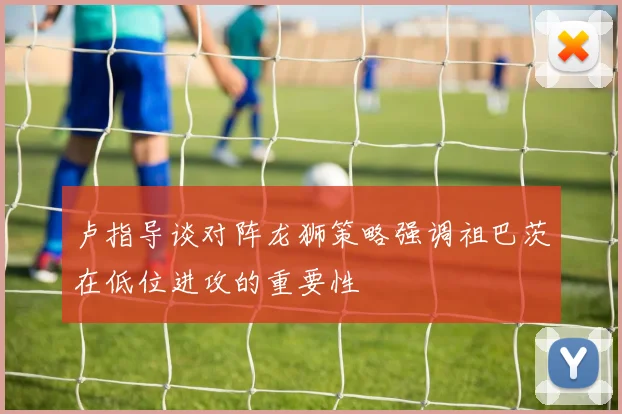 卢指导谈对阵龙狮策略强调祖巴茨在低位进攻的重要性