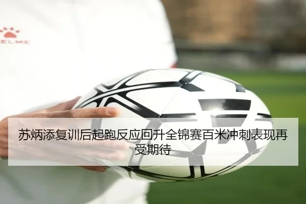 苏炳添复训后起跑反应回升全锦赛百米冲刺表现再受期待