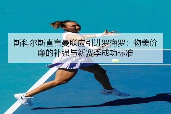斯科尔斯直言曼联应引进罗梅罗：物美价廉的补强与新赛季成功标准